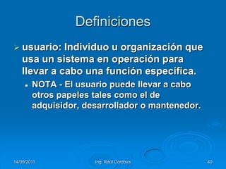 14/09/2011Ing. Raúl Córdova40Definicionesusuario: Individuo u organización que usa un sistema en operación para llevar a cabo una función específica.NOTA - El usuario puede llevar a cabo otros papeles tales como el de adquisidor, desarrollador o mantenedor.