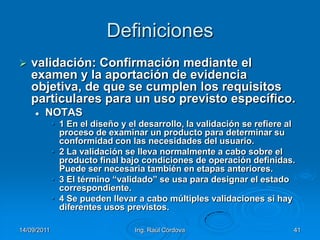 14/09/2011Ing. Raúl Córdova41Definicionesvalidación: Confirmación mediante el examen y la aportación de evidencia objetiva, de que se cumplen los requisitos particulares para un uso previsto específico.NOTAS1 En el diseño y el desarrollo, la validación se refiere al proceso de examinar un producto para determinar su conformidad con las necesidades del usuario.2 La validación se lleva normalmente a cabo sobre el producto final bajo condiciones de operación definidas. Puede ser necesaria también en etapas anteriores.3 El término “validado” se usa para designar el estado correspondiente.4 Se pueden llevar a cabo múltiples validaciones si hay diferentes usos previstos.