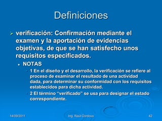 14/09/2011Ing. Raúl Córdova42Definicionesverificación: Confirmación mediante el examen y la aportación de evidencias objetivas, de que se han satisfecho unos requisitos especificados.NOTAS1 En el diseño y el desarrollo, la verificación se refiere al proceso de examinar el resultado de una actividad dada, para determinar su conformidad con los requisitos establecidos para dicha actividad.2 El término “verificado” se usa para designar el estado correspondiente.