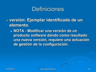 14/09/2011Ing. Raúl Córdova43Definicionesversión: Ejemplar identificado de un elemento.NOTA - Modificar una versión de un producto software dando como resultado una nueva versión, requiere una actuación de gestión de la configuración.