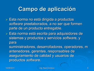 14/09/2011Ing. Raúl Córdova5Campo de aplicaciónEsta norma no está dirigida a productos software preelaborados, a no ser que formen parte de un producto entregable.Esta norma está escrita para adquisidores de sistemas y productos y servicios software, y para suministradores, desarrolladores, operadores, mantenedores, gerentes, responsables de aseguramiento de calidad y usuarios de productos software.