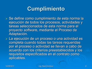 14/09/2011Ing. Raúl Córdova6CumplimientoSe define como cumplimiento de esta norma la ejecución de todos los procesos, actividades y tareas seleccionados de esta norma para el proyecto software, mediante el Proceso de Adaptación. La ejecución de un proceso o una actividad es completa cuando todas las tareas requeridas por el proceso o actividad se llevan a cabo de acuerdo con los criterios preestablecidos y los requisitos especificados en el contrato como aplicables.