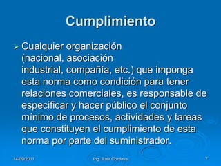 14/09/2011Ing. Raúl Córdova7CumplimientoCualquier organización (nacional, asociación industrial, compañía, etc.) que imponga esta norma como condición para tener relaciones comerciales, es responsable de especificar y hacer público el conjunto mínimo de procesos, actividades y tareas que constituyen el cumplimiento de esta norma por parte del suministrador. 