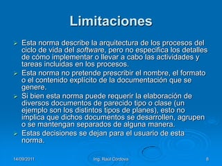 14/09/2011Ing. Raúl Córdova8LimitacionesEsta norma describe la arquitectura de los procesos del ciclo de vida del software, pero no especifica los detalles de cómo implementar o llevar a cabo las actividades y tareas incluidas en los procesos. Esta norma no pretende prescribir el nombre, el formato o el contenido explícito de la documentación que se genere. Si bien esta norma puede requerir la elaboración de diversos documentos de parecido tipo o clase (un ejemplo son los distintos tipos de planes), esto no implica que dichos documentos se desarrollen, agrupen o se mantengan separados de alguna manera. Estas decisiones se dejan para el usuario de esta norma. 