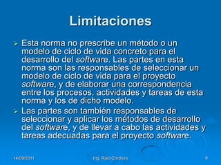 14/09/2011Ing. Raúl Córdova9LimitacionesEsta norma no prescribe un método o un modelo de ciclo de vida concreto para el desarrollo del software. Las partes en esta norma son las responsables de seleccionar un modelo de ciclo de vida para el proyecto software, y de elaborar una correspondencia entre los procesos, actividades y tareas de esta norma y los de dicho modelo. Las partes son también responsables de seleccionar y aplicar los métodos de desarrollo del software, y de llevar a cabo las actividades y tareas adecuadas para el proyecto software.