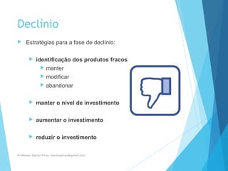 Declínio
 Estratégias para a fase de declínio:
 identificação dos produtos fracos
 manter
 modificar
 abandonar
 manter o nível de investimento
 aumentar o investimento
 reduzir o investimento
Professor Danilo Pires- danilospires@gmail.com
 