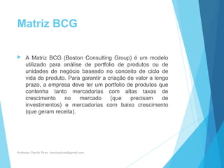 Matriz BCG
 A Matriz BCG (Boston Consulting Group) é um modelo
utilizado para análise de portfolio de produtos ou de
unidades de negócio baseado no conceito de ciclo de
vida do produto. Para garantir a criação de valor a longo
prazo, a empresa deve ter um portfolio de produtos que
contenha tanto mercadorias com altas taxas de
crescimento no mercado (que precisam de
investimentos) e mercadorias com baixo crescimento
(que geram receita).
Professor Danilo Pires- danilospires@gmail.com
 