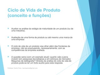 Ciclo de Vida de Produto
(conceito e funções)
 Auxiliar na análise do estágio de maturidade de um produto (ou de
uma indústria).
 Avaliação de uma forma de produto ou até mesmo uma marca de
uma empresa
 O ciclo de vida de um produto visa olhar além das fronteiras da
empresa, não se preocupando, necessariamente, com as
competências da empresa avaliada.
 A questão seria (com um exemplo atual): quanto vale a pena
investir (em pesquisas tecnológicas e em esforços de mercado)
Maquinas de datilografar? Através da análise do ciclo de vida do
produto pode-se ter um forte auxílio para esta resposta.
Professor Danilo Pires- danilospires@gmail.com
 