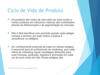 Ciclo de Vida de Produto
 Os produtos têm ciclos de vida cada vez mais curtos e
muitos produtos em indústrias maduras são revitalizados
através da diferenciação e da segmentação do mercado.
 Não é fácil identificar com precisão quando cada estágio
começa e termina, por este motivo a prática é
caracterizar os estágios,
 Um conhecimento profundo de cada um destes estágios
é essencial para os profissionais de marketing, pois cada
oferta de marketing requer estratégias diferentes para
suas finanças, produção, logística e promoção em cada
um de seus ciclos de vida. Esses estágios são:
Professor Danilo Pires- danilospires@gmail.com
 