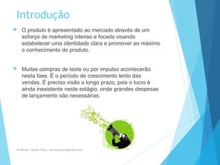 Introdução
 O produto é apresentado ao mercado através de um
esforço de marketing intenso e focado visando
estabelecer uma identidade clara e promover ao máximo
o conhecimento do produto.
 Muitas compras de teste ou por impulso acontecerão
nesta fase. É o período de crescimento lento das
vendas. É preciso visão a longo prazo, pois o lucro é
ainda inexistente neste estágio, onde grandes despesas
de lançamento são necessárias.
Professor Danilo Pires- danilospires@gmail.com
 