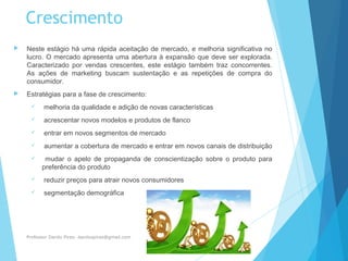 Crescimento
 Neste estágio há uma rápida aceitação de mercado, e melhoria significativa no
lucro. O mercado apresenta uma abertura à expansão que deve ser explorada.
Caracterizado por vendas crescentes, este estágio também traz concorrentes.
As ações de marketing buscam sustentação e as repetições de compra do
consumidor.
 Estratégias para a fase de crescimento:
 melhoria da qualidade e adição de novas características
 acrescentar novos modelos e produtos de flanco
 entrar em novos segmentos de mercado
 aumentar a cobertura de mercado e entrar em novos canais de distribuição
 mudar o apelo de propaganda de conscientização sobre o produto para
preferência do produto
 reduzir preços para atrair novos consumidores
 segmentação demográfica
Professor Danilo Pires- danilospires@gmail.com
 