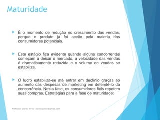 Maturidade
 É o momento de redução no crescimento das vendas,
porque o produto já foi aceito pela maioria dos
consumidores potenciais.
 Este estágio fica evidente quando alguns concorrentes
começam a deixar o mercado, a velocidade das vendas
é dramaticamente reduzida e o volume de vendas se
estabiliza.
 O lucro estabiliza-se até entrar em declínio graças ao
aumento das despesas de marketing em defendê-lo da
concorrência. Nesta fase, os consumidores fiéis repetem
suas compras. Estratégias para a fase de maturidade:
Professor Danilo Pires- danilospires@gmail.com
 