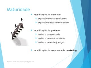 Maturidade
 modificação do mercado
 expansão dos consumidores
 expansão da taxa de consumo
 modificação do produto
 melhoria da qualidade
 melhoria de características
 melhoria de estilo (design)
 modificação do composto de marketing
Professor Danilo Pires- danilospires@gmail.com
 