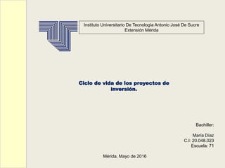 Instituto Universitario De Tecnología Antonio José De Sucre
Extensión Mérida
Bachiller:
María Díaz
C.I: 20.048.023
Escuela: 71
Mérida, Mayo de 2016
Ciclo de vida de los proyectos de
inversión.
 