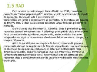 2.5 RAD 
Este modelo formalizado por James Martin em 1991, como uma evolução da “prototipagem rápida”, destaca-se pelo desenvolvimento rápido da aplicação. O ciclo de vida é extremamente 
comprimido, de forma a encontrarem-se exemplos, na literatura, de duração de 60 e 90 dias. É ideal para clientes buscando lançar soluções pioneiras no mercado. 
É um ciclo de vida incremental, iterativo, onde é preferível que os requisitos tenham escopo restrito. A diferença principal do ciclo anterior é o forte paralelismo das atividades, requerendo, assim, módulos bastante independentes. Aqui os incrementos são desenvolvidos ao mesmo tempo, por equipes diferentes. 
Além do paralelismo, a conquista do baixo tempo se dá graças à compressão da fase de requisitos e da fase de implantação. Isso significa que, na obtenção dos requisitos, costumam-se optar por metodologias mais dinâmicas e rápidas, como workshops ao invés de entrevistas. Permite-se também um desenvolvimento inicial no nível mais alto de abstração dos requisitos visto o envolvimento maior do usuário e visibilidade mais cedo dos protótipos.  