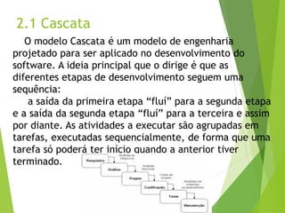 2.1 Cascata 
O modelo Cascata é um modelo de engenharia projetado para ser aplicado no desenvolvimento do software. A ideia principal que o dirige é que as diferentes etapas de desenvolvimento seguem uma sequência: 
a saída da primeira etapa “fluí” para a segunda etapa e a saída da segunda etapa “fluí” para a terceira e assim por diante. As atividades a executar são agrupadas em tarefas, executadas sequencialmente, de forma que uma tarefa só poderá ter início quando a anterior tiver terminado.  