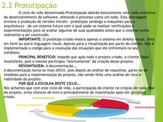 2.2 Prototipação 
O ciclo de vida denominado Prototipação aborda basicamente uma visão evolutiva do desenvolvimento de software, afetando o processo como um todo. Esta abordagem envolve a produção de versões iniciais -protótipos (análogo a maquetes para a arquitetura) -de um sistema futuro com o qual pode-se realizar verificações e experimentações para se avaliar algumas de suas qualidades antes que o sistema venha realmente a ser construído. 
IMPORTANTE: O protótipo criado mostra apenas o sistema em âmbito visual, feita em htmlou outra linguagem visual, Apenas para a visualização por parte do cliente. Não é implementado o código para a resolução das situações que ele enfrentará no seu cotidiano. 
PRINCIPAL BENEFÍCIO: Impede que após todo o projeto criado, o cliente fique insatisfeito, pois o mesmo participou "teoricamente" da criação desse projeto. 
DESVANTAGEM: A documentação... 
A documentação torna-se mais difícil, pois depois da análise de requisitos, parte-se de imediato para a implementação do projeto, não sendo feita uma análise de risco e viabilidade do projeto. 
POR QUE A ESCOLHA DESTE CICLO... 
Nós achamos que com esse ciclo de vida, a participação do cliente na criação de cada fase do projeto, evita chances de erro e principalmente de insatisfação após ele (projeto) criado.  