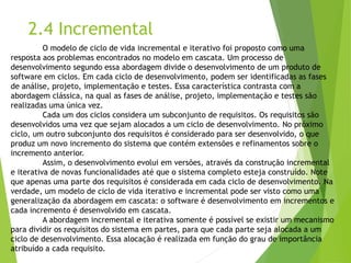 2.4 Incremental 
O modelo de ciclo de vida incremental e iterativo foi proposto como uma resposta aos problemas encontrados no modelo em cascata. Um processo de desenvolvimento segundo essa abordagem divide o desenvolvimento de um produto de software em ciclos. Em cada ciclo de desenvolvimento, podem ser identificadas as fases de análise, projeto, implementação e testes. Essa característica contrasta com a abordagem clássica, na qual as fases de análise, projeto, implementação e testes são realizadas uma única vez. 
Cada um dos ciclos considera um subconjunto de requisitos. Os requisitos são desenvolvidos uma vez que sejam alocados a um ciclo de desenvolvimento. No próximo ciclo, um outro subconjunto dos requisitos é considerado para ser desenvolvido, o que produz um novo incremento do sistema que contém extensões e refinamentos sobre o incremento anterior. 
Assim, o desenvolvimento evolui em versões, através da construção incremental e iterativa de novas funcionalidades até que o sistema completo esteja construído. Note que apenas uma parte dos requisitos é considerada em cada ciclo de desenvolvimento. Na verdade, um modelo de ciclo de vida iterativo e incremental pode ser visto como uma generalização da abordagem em cascata: o software é desenvolvimento em incrementos e cada incremento é desenvolvido em cascata. 
A abordagem incremental e iterativa somente é possível se existir um mecanismo para dividir os requisitos do sistema em partes, para que cada parte seja alocada a um ciclo de desenvolvimento. Essa alocação é realizada em função do grau de importância atribuído a cada requisito.  