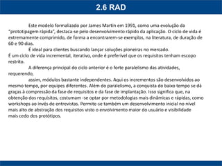 2.6 RAD 
Este modelo formalizado por James Martin em 1991, como uma evolução da “prototipagem rápida”, destaca-se pelo desenvolvimento rápido da aplicação. O ciclo de vida é extremamente comprimido, de forma a encontrarem-se exemplos, na literatura, de duração de 60 e 90 dias. 
É ideal para clientes buscando lançar soluções pioneiras no mercado. 
É um ciclo de vida incremental, iterativo, onde é preferível que os requisitos tenham escopo restrito. 
A diferença principal do ciclo anterior é o forte paralelismo das atividades, requerendo, 
assim, módulos bastante independentes. Aqui os incrementos são desenvolvidos ao mesmo tempo, por equipes diferentes. Além do paralelismo, a conquista do baixo tempo se dá graças à compressão da fase de requisitos e da fase de implantação. Isso significa que, na obtenção dos requisitos, costumam -se optar por metodologias mais dinâmicas e rápidas, como 
workshops ao invés de entrevistas. Permite-se também um desenvolvimento inicial no nível mais alto de abstração dos requisitos visto o envolvimento maior do usuário e visibilidade 
mais cedo dos protótipos. 
 