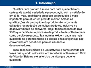 07/09/2014 
Your name here (insert->page number) 
3 
1. Introdução 
Qualificar um produto é muito bom para que tenhamos certeza de que há seriedade e preocupação com a satisfação em tê-lo, mas, qualificar o processo de produção é mais importante para obter um produto melhor. Ambas as qualificações da produção e do produto são largamente utilizados na produção de muitos produtos, inclusive no desenvolvimento de softwares. Hoje, temos normas da ISO 9003 que certificam o processo de produção de software bem como o software pronto. Tais normas exigem cada vez mais qualidade no gerenciamento do projeto e tais exigências são convertidas em benefícios para os usuários e desenvolvedores. 
Todo desenvolvimento de um software é caracterizado por fases que quando colocados em sequência obtêm-se um Ciclo de Vida do Sistema e é este ciclo de vida que deve ter qualidade  