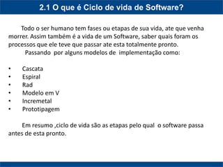 2.1 O que é Ciclo de vida de Software? 
Todo o ser humano tem fases ou etapas de sua vida, ate que venha morrer. Assim também é a vida de um Software, saber quais foram os processos que ele teve que passar ate esta totalmente pronto. Passando por alguns modelos de implementação como: 
• Cascata 
• Espiral 
• Rad 
• Modelo em V 
• Incremetal 
• Prototipagem Em resumo ,ciclo de vida são as etapas pelo qual o software passa antes de esta pronto.  
