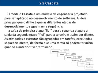 2.2 Cascata 
O modelo Cascata é um modelo de engenharia projetado para ser aplicado no desenvolvimento do software. A ideia principal que o dirige é que as diferentes etapas de desenvolvimento seguem uma sequência: 
a saída da primeira etapa “fluí” para a segunda etapa e a saída da segunda etapa “fluí” para a terceira e assim por diante. As atividades a executar são agrupadas em tarefas, executadas sequencialmente, de forma que uma tarefa só poderá ter início quando a anterior tiver terminado. 
 