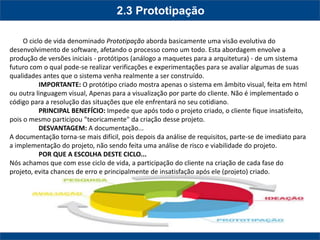 2.3 Prototipação 
O ciclo de vida denominado Prototipação aborda basicamente uma visão evolutiva do desenvolvimento de software, afetando o processo como um todo. Esta abordagem envolve a produção de versões iniciais - protótipos (análogo a maquetes para a arquitetura) - de um sistema futuro com o qual pode-se realizar verificações e experimentações para se avaliar algumas de suas qualidades antes que o sistema venha realmente a ser construído. 
IMPORTANTE: O protótipo criado mostra apenas o sistema em âmbito visual, feita em html ou outra linguagem visual, Apenas para a visualização por parte do cliente. Não é implementado o código para a resolução das situações que ele enfrentará no seu cotidiano. 
PRINCIPAL BENEFÍCIO: Impede que após todo o projeto criado, o cliente fique insatisfeito, pois o mesmo participou "teoricamente" da criação desse projeto. 
DESVANTAGEM: A documentação... 
A documentação torna-se mais difícil, pois depois da análise de requisitos, parte-se de imediato para a implementação do projeto, não sendo feita uma análise de risco e viabilidade do projeto. 
POR QUE A ESCOLHA DESTE CICLO... 
Nós achamos que com esse ciclo de vida, a participação do cliente na criação de cada fase do projeto, evita chances de erro e principalmente de insatisfação após ele (projeto) criado. 
 