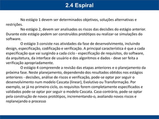 2.4 Espiral 
No estágio 1 devem ser determinados objetivos, soluções alternativas e restrições. 
No estágio 2, devem ser analisados os riscos das decisões do estágio anterior. Durante este estágio podem ser construídos protótipos ou realizar-se simulações do software. 
O estágio 3 consiste nas atividades da fase de desenvolvimento, incluindo design, especificação, codificação e verificação. A principal característica é que a cada especificação que vai surgindo a cada ciclo - especificação de requisitos, do software, da arquitetura, da interface de usuário e dos algoritmos e dados - deve ser feita a verificação apropriadamente. 
O estágio 4 compreende a revisão das etapas anteriores e o planejamento da próxima fase. Neste planejamento, dependendo dos resultados obtidos nos estágios anteriores - decisões, análise de riscos e verificação, pode-se optar por seguir o desenvolvimento num modelo Cascata (linear), Evolutivo ou Transformação. Por exemplo, se já no primeiro ciclo, os requisitos forem completamente especificados e validados pode-se optar por seguir o modelo Cascata. Caso contrário, pode-se optar pela construção de novos protótipos, incrementando-o, avaliando novos riscos e replanejando o processo  