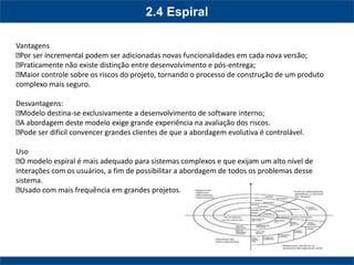 2.4 Espiral 
Vantagens Por ser incremental podem ser adicionadas novas funcionalidades em cada nova versão; Praticamente não existe distinção entre desenvolvimento e pós-entrega; Maior controle sobre os riscos do projeto, tornando o processo de construção de um produto complexo mais seguro. Desvantagens: Modelo destina-se exclusivamente a desenvolvimento de software interno; A abordagem deste modelo exige grande experiência na avaliação dos riscos. Pode ser difícil convencer grandes clientes de que a abordagem evolutiva é controlável. Uso O modelo espiral é mais adequado para sistemas complexos e que exijam um alto nível de interações com os usuários, a fim de possibilitar a abordagem de todos os problemas desse sistema. Usado com mais frequência em grandes projetos.  