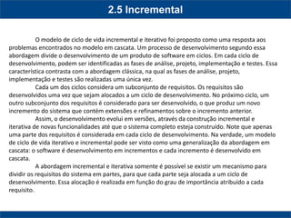 2.5 Incremental 
O modelo de ciclo de vida incremental e iterativo foi proposto como uma resposta aos problemas encontrados no modelo em cascata. Um processo de desenvolvimento segundo essa abordagem divide o desenvolvimento de um produto de software em ciclos. Em cada ciclo de desenvolvimento, podem ser identificadas as fases de análise, projeto, implementação e testes. Essa característica contrasta com a abordagem clássica, na qual as fases de análise, projeto, implementação e testes são realizadas uma única vez. 
Cada um dos ciclos considera um subconjunto de requisitos. Os requisitos são desenvolvidos uma vez que sejam alocados a um ciclo de desenvolvimento. No próximo ciclo, um outro subconjunto dos requisitos é considerado para ser desenvolvido, o que produz um novo incremento do sistema que contém extensões e refinamentos sobre o incremento anterior. 
Assim, o desenvolvimento evolui em versões, através da construção incremental e iterativa de novas funcionalidades até que o sistema completo esteja construído. Note que apenas uma parte dos requisitos é considerada em cada ciclo de desenvolvimento. Na verdade, um modelo de ciclo de vida iterativo e incremental pode ser visto como uma generalização da abordagem em cascata: o software é desenvolvimento em incrementos e cada incremento é desenvolvido em cascata. 
A abordagem incremental e iterativa somente é possível se existir um mecanismo para dividir os requisitos do sistema em partes, para que cada parte seja alocada a um ciclo de desenvolvimento. Essa alocação é realizada em função do grau de importância atribuído a cada requisito. 
 