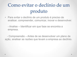 Como evitar o declínio de um
produto
• Para evitar o declínio de um produto é preciso de
analisar, compreender, comunicar, inovar e desenvolver.
- Analise – Identificar em que fase se encontra a
empresa.
- Compreensão – Antes de se desenvolver um plano de
ação, analisar as razões que levam a empresa ao declínio.
 