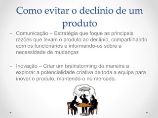 Como evitar o declínio de um
produto
- Comunicação – Estratégia que foque as principais
razões que levam o produto ao declínio, compartilhando
com os funcionários e informando-os sobre a
necessidade de mudanças
- Inovação – Criar um brainstorming de maneira a
explorar a potencialidade criativa de toda a equipa para
inovar o produto, mantendo-o no mercado.
 