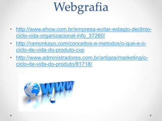 Webgrafia
• http://www.ehow.com.br/empresa-evitar-estagio-declinio-
ciclo-vida-organizacional-info_37260/
• http://ramonkayo.com/conceitos-e-metodos/o-que-e-o-
ciclo-de-vida-do-produto-cvp
• http://www.administradores.com.br/artigos/marketing/o-
ciclo-de-vida-do-produto/81718/
 