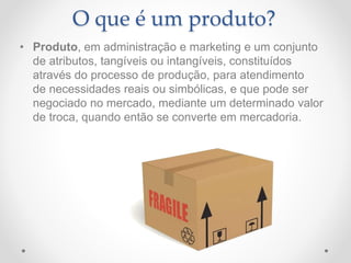 O que é um produto?
• Produto, em administração e marketing e um conjunto
de atributos, tangíveis ou intangíveis, constituídos
através do processo de produção, para atendimento
de necessidades reais ou simbólicas, e que pode ser
negociado no mercado, mediante um determinado valor
de troca, quando então se converte em mercadoria.
 
