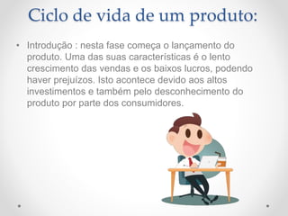 Ciclo de vida de um produto:
• Introdução : nesta fase começa o lançamento do
produto. Uma das suas características é o lento
crescimento das vendas e os baixos lucros, podendo
haver prejuízos. Isto acontece devido aos altos
investimentos e também pelo desconhecimento do
produto por parte dos consumidores.
 