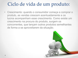 Ciclo de vida de um produto:
• Crescimento: quando o consumidor começa a comprar o
produto, as vendas crescem acentuadamente e os
lucros acompanham esse crescimento. Como existe um
crescimento na procura do produto, surgem os
concorrentes, que lançam outros produtos semelhantes
de forma a se aproveitarem da situação.
 
