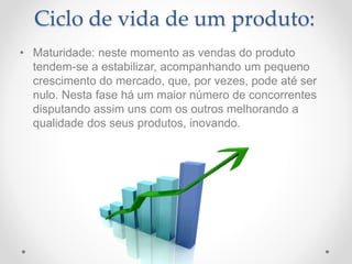 Ciclo de vida de um produto:
• Maturidade: neste momento as vendas do produto
tendem-se a estabilizar, acompanhando um pequeno
crescimento do mercado, que, por vezes, pode até ser
nulo. Nesta fase há um maior número de concorrentes
disputando assim uns com os outros melhorando a
qualidade dos seus produtos, inovando.
 