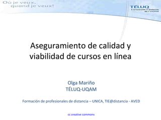 Aseguramiento de calidad y
    viabilidad de cursos en línea

                          Olga Mariño
                         TÉLUQ-UQAM

Formación de profesionales de distancia – UNICA, TIE@distancia - AVED


                          cc creative commons
 
