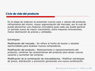 Ciclo de vida del producto En la etapa de madurez se presentan nuevos usos y valores del producto, refinamiento del mismo, mayor segmentación del mercado, por lo cual de puede denominar una madurez innovadora pues cada uso puede generar un período nuevo de mayor crecimiento; entre mayores innovaciones, menor declinación de precios y utilidades. Estrategias: Modificación del mercado .- Se refiere al hecho de buscar y estudiar oportunidades para localizar nuevos compradores. Modificación del producto .- Relanzamiento o reposicionamiento del producto; combinar las características del producto para atraer nuevos usuarios y aumentar las compras. Modificación de la combinación de mercadotecnia .- Modificar estrategias de precio, distribución y promoción generando una nueva combinación.  Mercadotecnia IV Semestre C.C. / Primavera 2009 