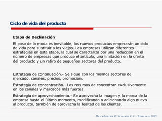 Ciclo de vida del producto Etapa de Declinación El paso de la moda es inevitable, los nuevos productos empezarán un ciclo de vida para sustituir a los viejos. Las empresas utilizan diferentes estrategias en esta etapa, la cual se caracteriza por una reducción en el número de empresas que produce el artículo, una limitación en la oferta del producto y un retiro de pequeños sectores del producto. Estrategia de continuación .- Se sigue con los mismos sectores de mercado, canales, precios, promoción. Estrategia de concentración. - Los recursos de concentran exclusivamente en los canales y mercados más fuertes. Estrategia de aprovechamiento .- Se aprovecha la imagen y la marca de la empresa hasta el último momento, modificando o adicionando algo nuevo al producto, también de aprovecha la lealtad de los clientes. Mercadotecnia IV Semestre C.C. / Primavera 2009 
