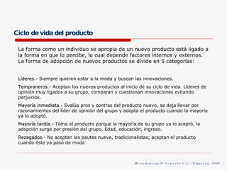 Ciclo de vida del producto La forma como un individuo se apropia de un nuevo producto está ligado a la forma en que lo percibe, lo cual depende factores internos y externos. La forma de adopción de nuevos productos se divide en 5 categorías: Líderes .- Siempre quieren estar a la moda y buscan las innovaciones. Tempraneros .- Aceptan los nuevos productos al inicio de su ciclo de vida. Líderes de opinión muy ligados a su grupo, comparan y cuestionan innovaciones evitando perjuicios. Mayoría inmediata .- Evalúa pros y contras del producto nuevo, se deja llevar por razonamientos del líder de opinión del grupo y adopta el producto cuando la mayoría ya lo adoptó. Mayoría tardía .- Toma el producto porque la mayoría de su grupo ya lo aceptó, la adopción surge por presión del grupo. Edad, educación, ingreso. Rezagados .- No aceptan las pautas nueva, tradicionalistas; aceptan el producto cuando éste ya pasó de moda Mercadotecnia IV Semestre C.C. / Primavera 2009 