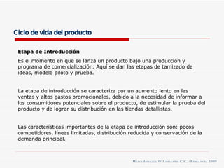Ciclo de vida del producto Etapa de Introducción Es el momento en que se lanza un producto bajo una producción y programa de comercialización. Aquí se dan las etapas de tamizado de ideas, modelo piloto y prueba. La etapa de introducción se caracteriza por un aumento lento en las ventas y altos gastos promocionales, debido a la necesidad de informar a los consumidores potenciales sobre el producto, de estimular la prueba del producto y de lograr su distribución en las tiendas detallistas. Las características importantes de la etapa de introducción son: pocos competidores, líneas limitadas, distribución reducida y conservación de la demanda principal. Mercadotecnia IV Semestre C.C. / Primavera 2009 