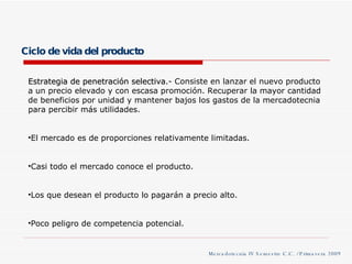 Ciclo de vida del producto Mercadotecnia IV Semestre C.C. / Primavera 2009 Estrategia de penetración selectiva .- Consiste en lanzar el nuevo producto a un precio elevado y con escasa promoción. Recuperar la mayor cantidad de beneficios por unidad y mantener bajos los gastos de la mercadotecnia para percibir más utilidades. El mercado es de proporciones relativamente limitadas. Casi todo el mercado conoce el producto. Los que desean el producto lo pagarán a precio alto. Poco peligro de competencia potencial. 