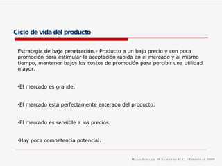Ciclo de vida del producto Mercadotecnia IV Semestre C.C. / Primavera 2009 Estrategia de baja penetración .- Producto a un bajo precio y con poca promoción para estimular la aceptación rápida en el mercado y al mismo tiempo, mantener bajos los costos de promoción para percibir una utilidad mayor. El mercado es grande. El mercado está perfectamente enterado del producto. El mercado es sensible a los precios. Hay poca competencia potencial. 