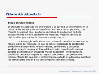 Ciclo de vida del producto Etapa de Crecimiento El producto es aceptado en el mercado y se aprecia un incremento en la curva de las ventas y de los beneficios. Aumenta la competencia, hay manejo de calidad en el producto, métodos de producción en línea, acaparamiento de otro segmento de mercado, mejores canales de distribución, promoción de otros usos del producto. La estrategia en la etapa de crecimiento consiste en sostener el rápido índice del mercado, lo cual se logra:  mejorando la calidad del producto e incorporando nuevos valores, estudiando y buscando verdaderamente nuevos sectores del mercado, encontrando nuevos canales de distribución buscando mayor exposición; modificando la publicidad destinada a generar mayor conocimiento del producto e incrementando las compras y determinando cuándo es adecuado modificar los precios para atraer a los consumidores sensibles a éstos. Mercadotecnia IV Semestre C.C. / Primavera 2009 