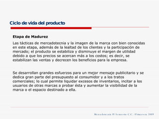 Ciclo de vida del producto Etapa de Madurez Las tácticas de mercadotecnia y la imagen de la marca con bien conocidas en este etapa, además de la lealtad de los clientes y la participación de mercado; el producto se estabiliza y disminuye el margen de utilidad debido a que los precios se acercan más a los costos; es decir, se estabilizan las ventas y decrecen los beneficios para la empresa. Se desarrollan grandes esfuerzos para un mejor mensaje publicitario y se dedica gran parte del presupuesto al consumidor y a los tratos comerciales; lo cual permite liquidar excesos de inventarios, incitar a los usuarios de otras marcas a probar ésta y aumentar la visibilidad de la marca o el espacio destinado a ella. Mercadotecnia IV Semestre C.C. / Primavera 2009 