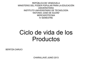 REPÚBLICA DE VENEZUELA
MINISTERIO DEL PODER POPULAR PARA LA EDUCACIÓN
UNIVERSITARIA
INSTITUTO UNIVERSITARIO DE TECNOLOGÍA
“ANTONIO JOSÉ DE SUCRE”
MERCADOTECNIA
IV SEMESTRE
Ciclo de vida de los
Productos
BERITZA CARUCI
CHARALLAVE JUNIO 2013
 