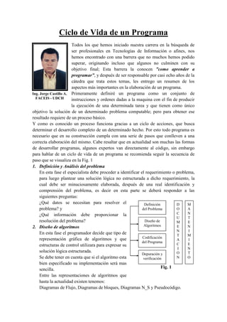 Ing. Jorge Castillo A.
FACEIS - UDCH
Ciclo de Vida de un Programa
Todos los que hemos iniciado nuestra carrera en la búsqueda de
ser profesionales en Tecnologías de Información o afines, nos
hemos encontrado con una barrera que no muchos hemos podido
superar, originando incluso que algunos no culminen con su
objetivo final; Esta barrera la conocen ”como aprender a
programar”, y después de ser responsable por casi ocho años de la
cátedra que trata estos temas, les entrego un resumen de los
aspectos más importantes en la elaboración de un programa.
Primeramente definiré un programa como un conjunto de
instrucciones y ordenes dadas a la maquina con el fin de producir
la ejecución de una determinada tarea y que tienen como único
objetivo la solución de un determinado problema computable; pero para obtener ese
resultado requiere de un proceso básico.
Y como es conocido un proceso funciona gracias a un ciclo de acciones, que busca
determinar el desarrollo completo de un determinado hecho. Por esto todo programa es
necesario que en su construcción cumpla con una serie de pasos que conlleven a una
correcta elaboración del mismo. Cabe resaltar que en actualidad son muchas las formas
de desarrollar programas, algunos expertos van directamente al código, sin embargo
para hablar de un ciclo de vida de un programa se recomienda seguir la secuencia de
paso que se visualiza en la Fig. 1
1. Definición y Análisis del problema
En esta fase el especialista debe proceder a identificar el requerimiento o problema,
para luego plantear una solución lógica no estructurada a dicho requerimiento, la
cual debe ser minuciosamente elaborada, después de una real identificación y
comprensión del problema, es decir en esta parte se deberá responder a las
siguientes preguntas:
¿Qué datos se necesitan para resolver el
problema? y
¿Qué información debe proporcionar la
resolución del problema?
2. Diseño de algoritmos
En esta fase el programador decide que tipo de
representación gráfica de algoritmos y que
estructuras de control utilizara para expresar su
solución lógica estructurada.
Se debe tener en cuenta que si el algoritmo esta
bien especificado su implementación será mas
sencilla.
Entre las representaciones de algoritmos que
hasta la actualidad existen tenemos:
Diagramas de Flujo, Diagramas de bloques, Diagramas N_S y Pseudocódigo.
Definición
del Problema
Diseño de
Algoritmos
Codificación
del Programa
Depuración y
verificación
D
O
C
U
M
E
N
T
A
C
I
O
N
M
A
N
T
E
N
I
M
I
E
N
T
O
Fig. 1
 