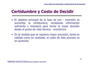 Curso Básico de Preparación y Evaluación Social de Proyectos
Certidumbre y Costo de Decidir
• El objetivo principal de la fase de pre - inversión es
aumentar la certidumbre, recabando información
suficiente y necesaria para tomar la mejor decisión
desde el punto de vista técnico - económico.
• En la medida que se requiera mayor precisión, tanto en
MIDEPLAN. División de Planificación, Estudios e Inversión
12
• En la medida que se requiera mayor precisión, tanto en
calidad como en cantidad, el costo de este proceso va
en aumento.
 