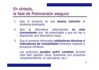 Curso Básico de Preparación y Evaluación Social de Proyectos
En síntesis,
la fase de Preinversión asegura:
1. Que el proyecto es una buena solución al
problema planteado.
2. Que la alternativa seleccionada es más
conveniente que las desechadas y que no hay a
disposición otra alternativa mejor.
MIDEPLAN. División de Planificación, Estudios e Inversión
14
disposición otra alternativa mejor.
3. Que el proyecto demuestra estándares técnicos e
indicadores de rentabilidad eficientes respecto a
proyectos similares.
Los proyectos pueden sufrir cambios durante
esta fase (aplazar inicio, fusionarse con proyectos
complementarios, no ejecutarse, etc.)
 